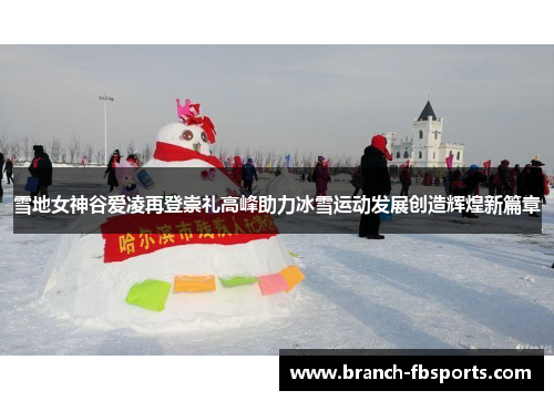 雪地女神谷爱凌再登崇礼高峰助力冰雪运动发展创造辉煌新篇章