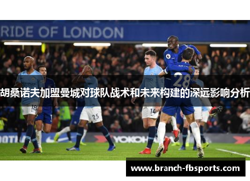 胡桑诺夫加盟曼城对球队战术和未来构建的深远影响分析