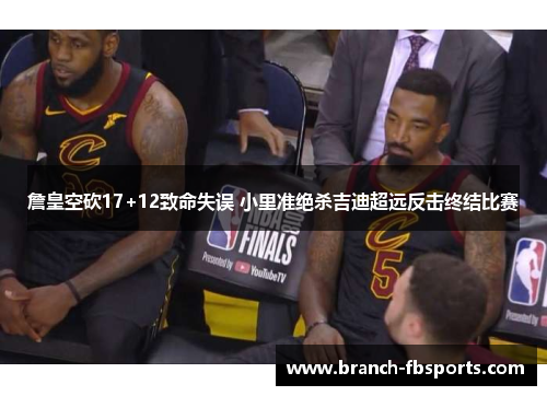 詹皇空砍17+12致命失误 小里准绝杀吉迪超远反击终结比赛 詹皇空砍17+12致命失误 小里准绝杀吉迪超远反击终结比赛