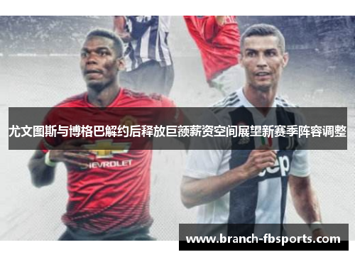 尤文图斯与博格巴解约后释放巨额薪资空间展望新赛季阵容调整 尤文图斯与博格巴解约后释放巨额薪资空间展望新赛季阵容调整