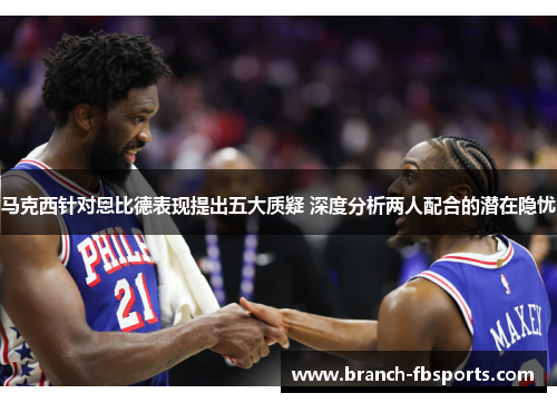 马克西针对恩比德表现提出五大质疑 深度分析两人配合的潜在隐忧